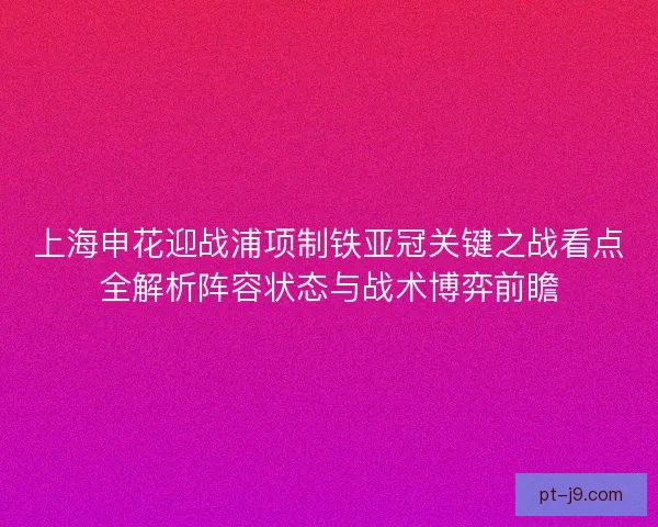 上海申花迎战浦项制铁亚冠关键之战看点全解析阵容状态与战术博弈前瞻