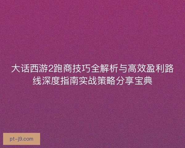 大话西游2跑商技巧全解析与高效盈利路线深度指南实战策略分享宝典