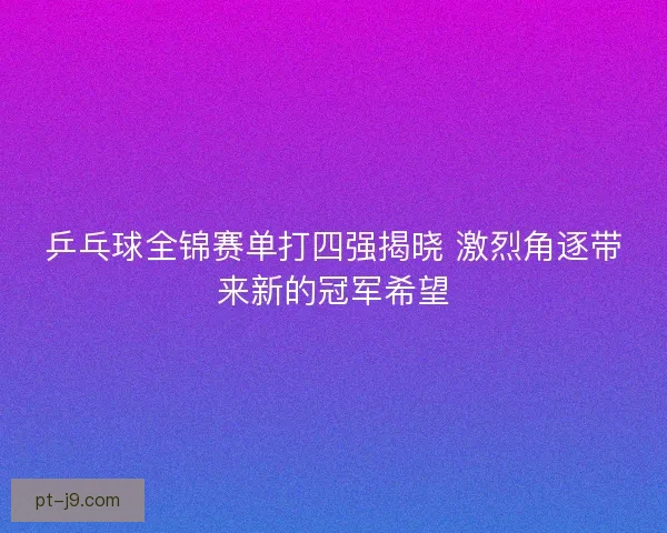 乒乓球全锦赛单打四强揭晓 激烈角逐带来新的冠军希望