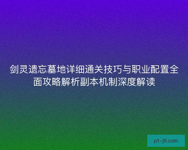 剑灵遗忘墓地详细通关技巧与职业配置全面攻略解析副本机制深度解读